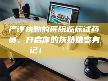 严谨执勤的医院临床试药员，开启你的灰姑娘变身记！😲💊